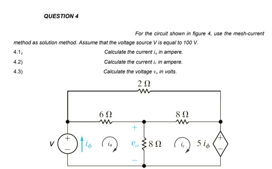 QUESTION 4
For the circuit shown in figure 4, use the mesh-current
method as solution method. Assume that the voltage source V is equal to 100 V.
4.1)
Calculate the current i, in ampere.
4.2)
Calculate the current ic in ampere.
4.3)
Calculate the voltage v, in volts.
2 Ω
6 Ω
8 Ω
V. § 8 N
5 is
V
ia
ic
