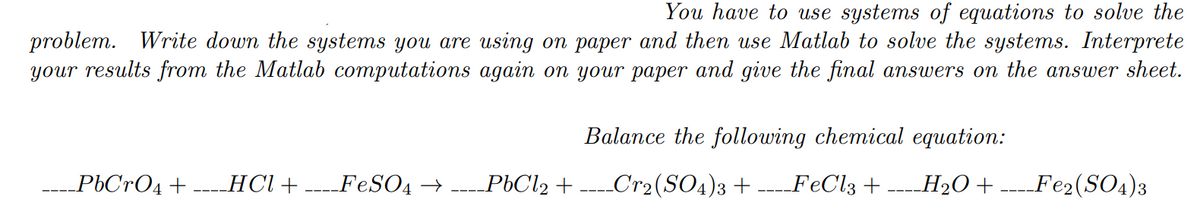 You have to use systems of equations to solve the
problem. Write down the systems you are using on paper and then use Matlab to solve the systems. Interprete
your results from the Matlab computations again on your paper and give the final answers on the answer sheet.
Balance the following chemical equation:
_PbCrO4+
-- HCl + ----FESO4 → ----P6C12 + ----Cr2(SO4)3 + ----FeCl3 + ---H2O+ ----Fe2(SO4)3
