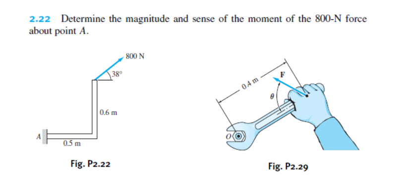 2.22 Determine the magnitude and sense of the moment of the 800-N force
about point A.
800 N
38°
04 m
0.6 m
0.5 m
Fig. P2.22
Fig. P2.29
