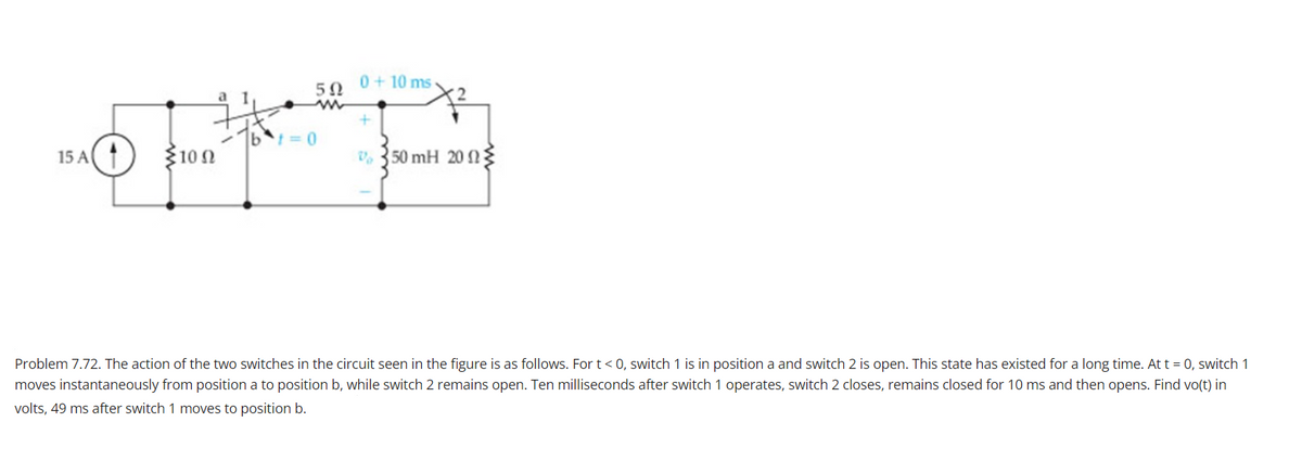 0+ 10 ms-
50
= 0
15 A(
3102
V, 350 mH 20 2
Problem 7.72. The action of the two switches in the circuit seen in the figure is as follows. For t< 0, switch 1 is in position a and switch 2 is open. This state has existed for a long time. At t = 0, switch 1
moves instantaneously from position a to position b, while switch 2 remains open. Ten milliseconds after switch 1 operates, switch 2 closes, remains closed for 10 ms and then opens. Find vo(t) in
volts, 49 ms after switch 1 moves to position b.
