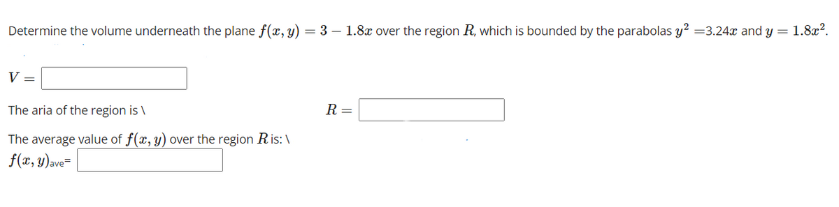 Determine the volume underneath the plane f(x, y) = 3 - 1.8x over the region R, which is bounded by the parabolas y² =3.24x and y = 1.8x².
V =
The aria of the region is \
R =
The average value of f(x, y) over the region Ris: \
f(x, y) ave=