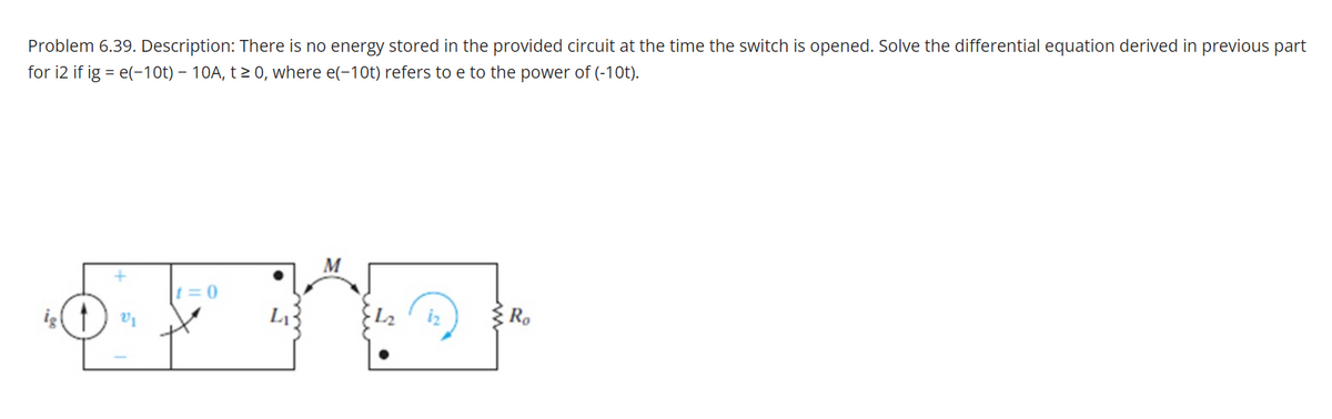 Problem 6.39. Description: There is no energy stored in the provided circuit at the time the switch is opened. Solve the differential equation derived in previous part
for i2 if ig = e(-10t) – 10A, t > 0, where e(-10t) refers to e to the power of (-10t).
M
t= 0
ig
Ro
