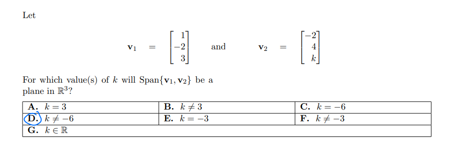 Let
-21
V1
-2
and
V2
4
k
For which value(s) of k will Span{v1, V2} be a
plane in R³?
A. k= 3
(D.) k # –6
В. К +3
E. k = -3
C. k= -6
F. k# -3
G. kE R
