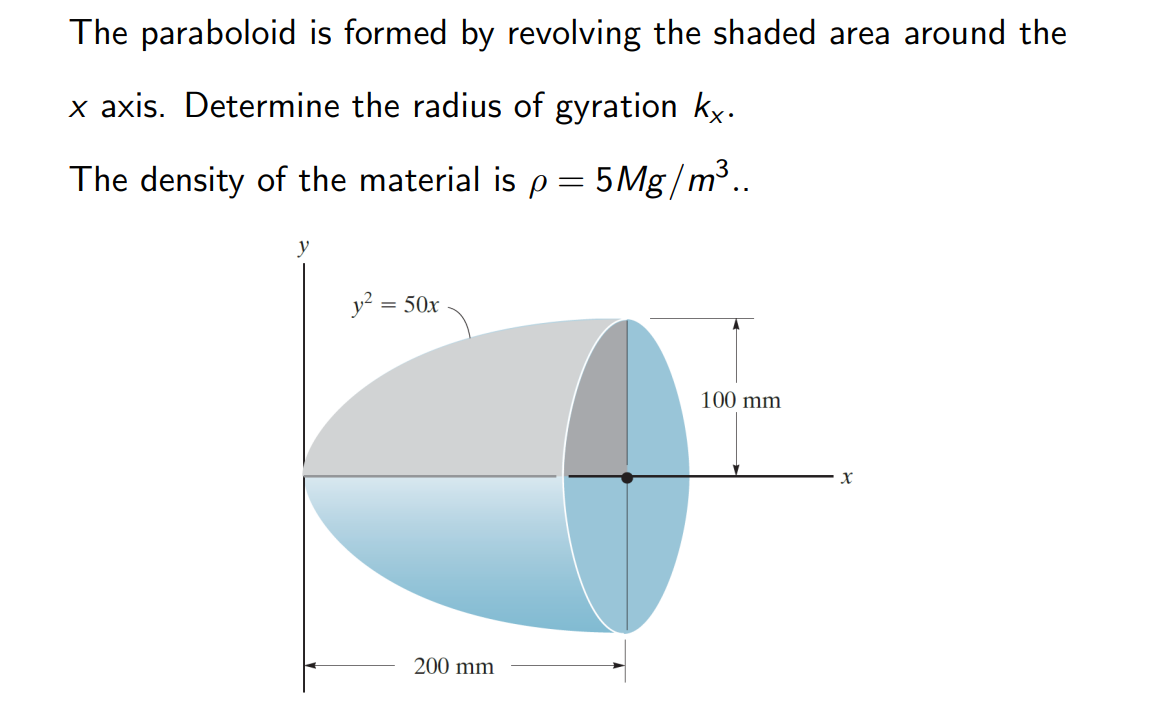 The paraboloid is formed by revolving the shaded area around the
x axis. Determine the radius of gyration kx.
The density of the material is p = 5Mg/m³..
y
y² = 50x
200 mm
100 mm
X