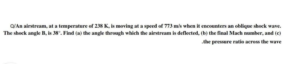 Q/An airstream, at a temperature of 238 K, is moving at a speed of 773 m/s when it encounters an oblique shock wave.
The shock angle B, is 38°. Find (a) the angle through which the airstream is deflected, (b) the final Mach number, and (c)
.the pressure ratio across the wave
