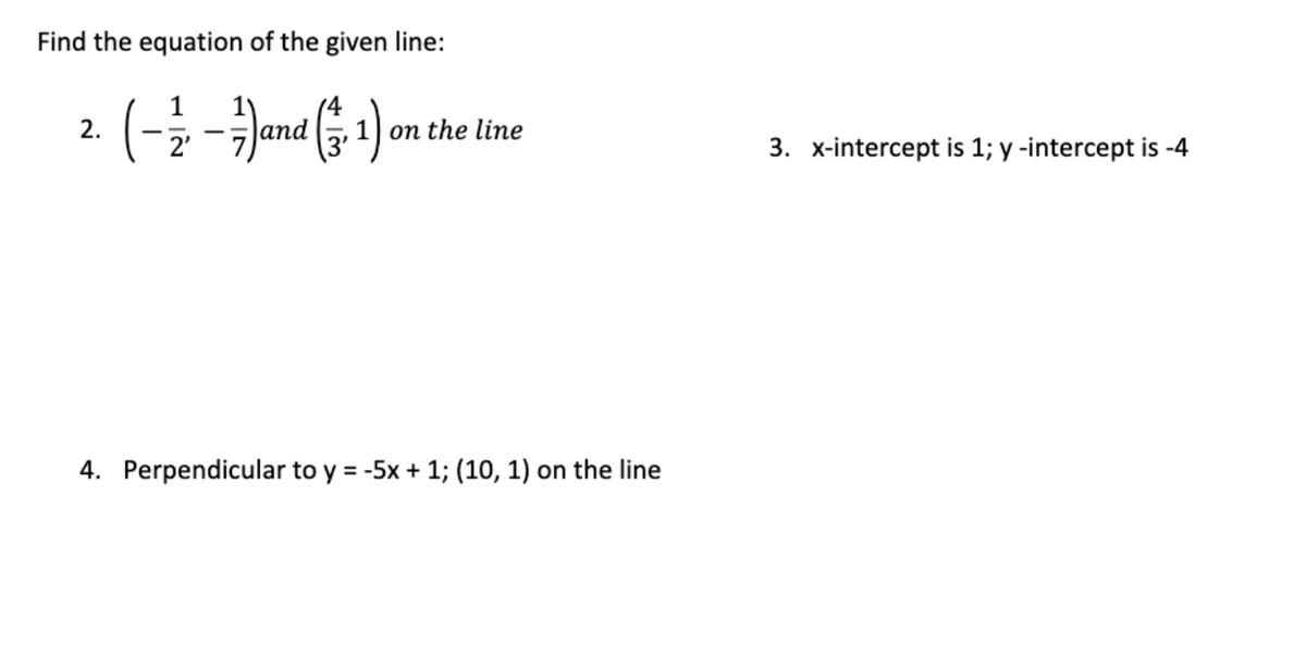 Find the equation of the given line:
(-Jand ( 1) on the line
2.
оп
3. x-intercept is 1; y -intercept is -4
4. Perpendicular to y = -5x + 1; (10, 1) on the line
