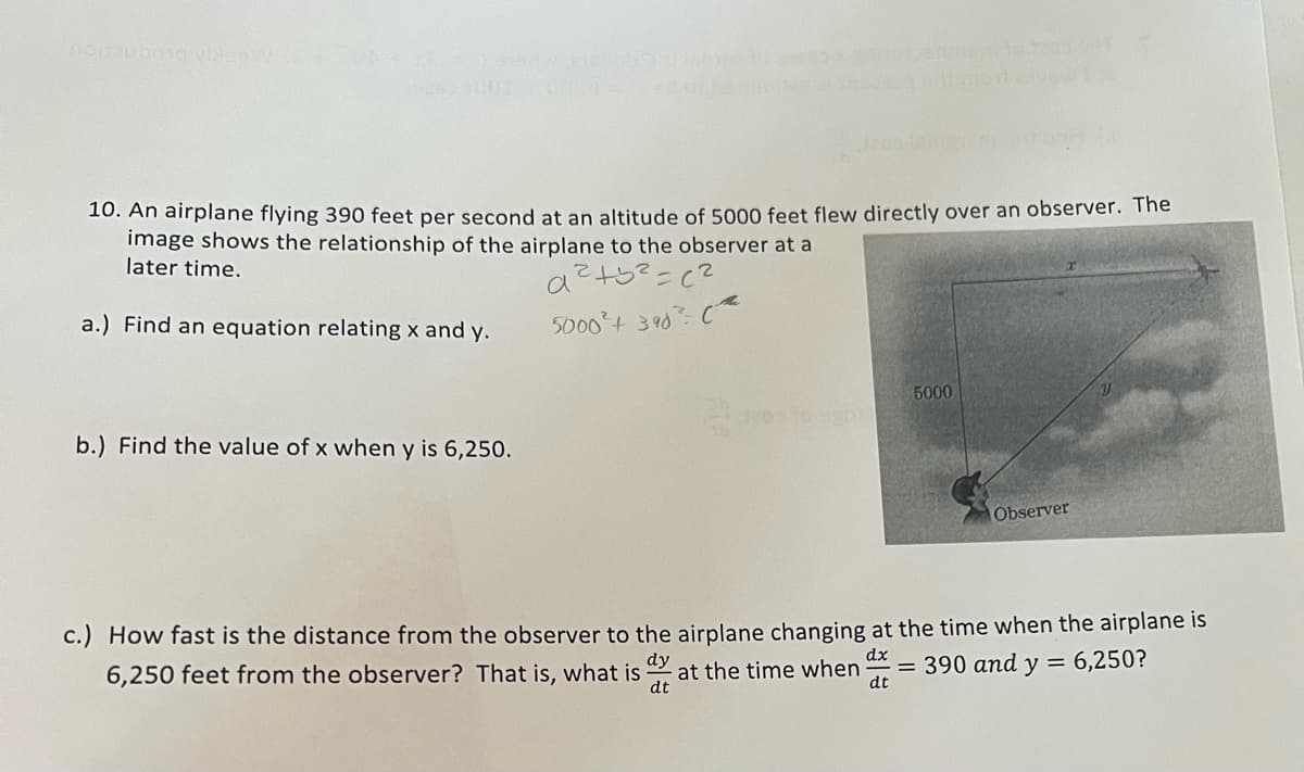 10. An airplane flying 390 feet per second at an altitude of 5000 feet flew directly over an observer. The
image shows the relationship of the airplane to the observer at a
later time.
a.) Find an equation relating x and y.
5000°t 390
5000
b.) Find the value of x when y is 6,250.
Observer
c.) How fast is the distance from the observer to the airplane changing at the time when the airplane is
dy
at the time when
dt
dx
= 390 and y = 6,250?
dt
6,250 feet from the observer? That is, what is

