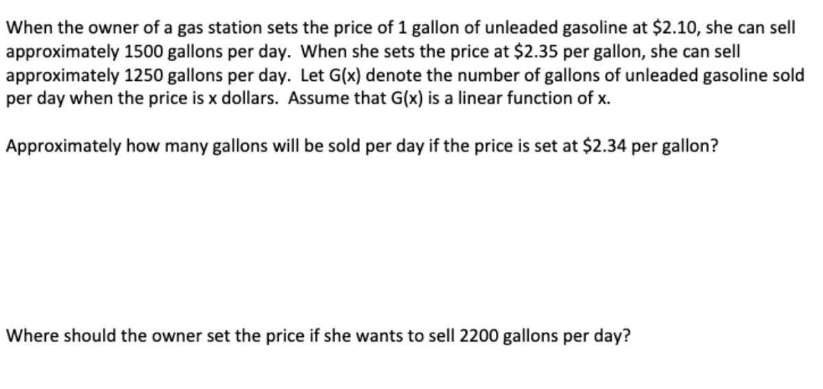 When the owner of a gas station sets the price of 1 gallon of unleaded gasoline at $2.10, she can sell
approximately 1500 gallons per day. When she sets the price at $2.35 per gallon, she can sell
approximately 1250 gallons per day. Let G(x) denote the number of gallons of unleaded gasoline sold
per day when the price is x dollars. Assume that G(x) is a linear function of x.
Approximately how many gallons will be sold per day if the price is set at $2.34 per gallon?
Where should the owner set the price if she wants to sell 2200 gallons per day?
