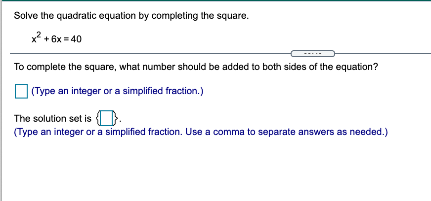 Solve the quadratic equation by completing the square.
x² + 6x = 40
To complete the square, what number should be added to both sides of the equation?
(Type an integer or a simplified fraction.)
The solution set is }.
(Type an integer or a simplified fraction. Use a comma to separate answers as needed.)
