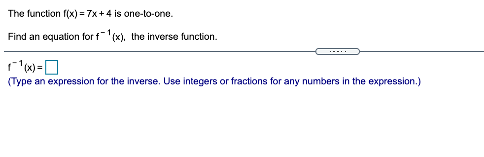 The function f(x) = 7x+4 is one-to-one.
Find an equation for f
:- 1
(x), the inverse function.
.--..
(Type an expression for the inverse. Use integers or fractions for any numbers in the expression.)

