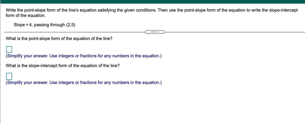 Write the point-slope form of the line's equation satisfying the given conditions. Then use the point-slope form of the equation to write the slope-intercept
form of the equation.
Slope = 4, passing through (2,5)
What is the point-slope form of the equation of the line?
(Simplify your answer. Use integers or fractions for any numbers in the equation.)
What is the slope-intercept form of the equation of the line?
(Simplify your answer. Use integers or fractions for any numbers in the equation.)

