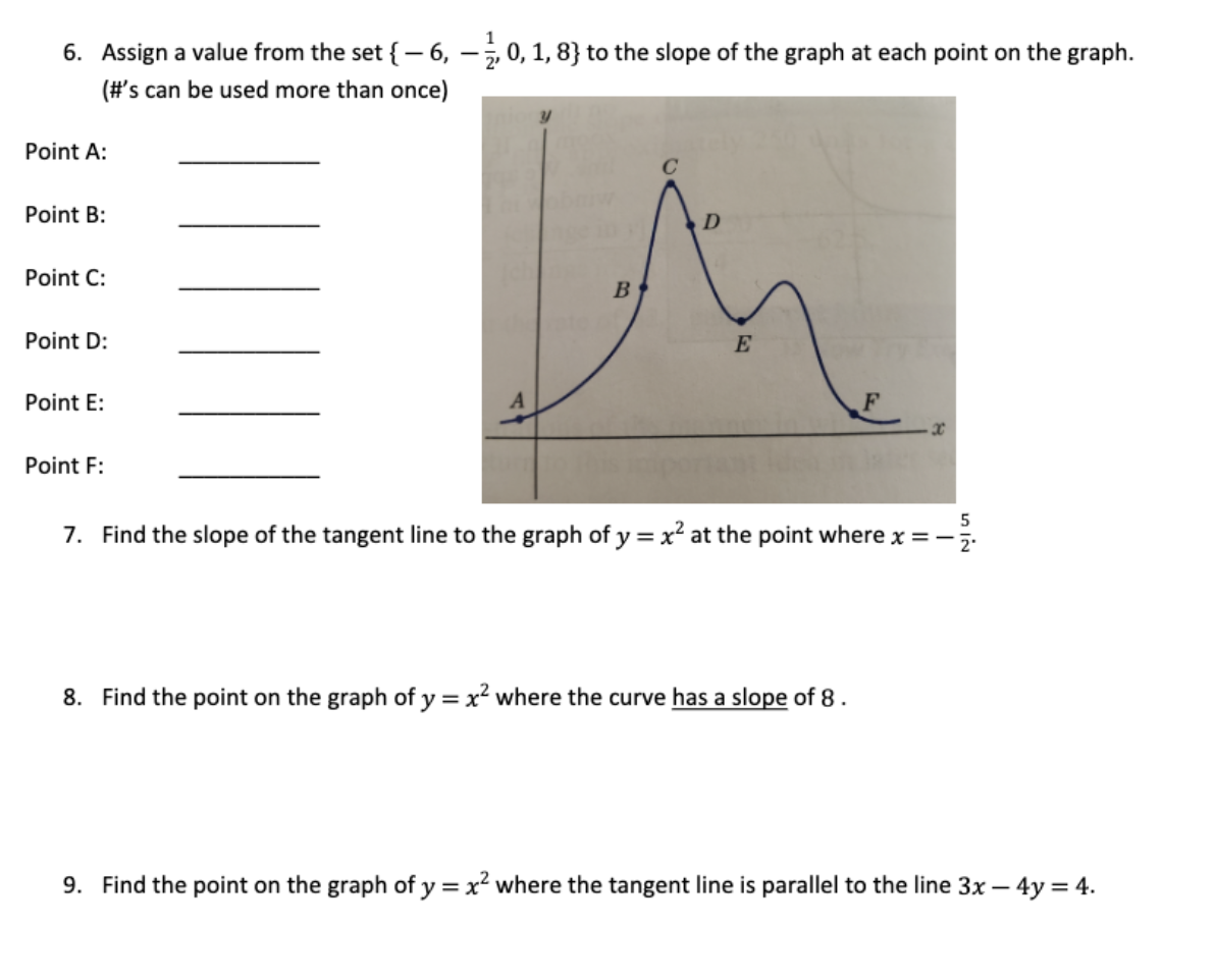 6. Assign a value from the set {- 6, –, 0, 1, 8} to the slope of the graph at each point on the graph.
(#'s can be used more than once)
Point A:
C
Point B:
Point C:
B
Point D:
E
Point E:
Point F:
7. Find the slope of the tangent line to the graph of y = x² at the point where x =-5.
%3D
8. Find the point on the graph of y =x² where the curve has a slope of 8.
9. Find the point on the graph of y = x² where the tangent line is parallel to the line 3x – 4y = 4.
