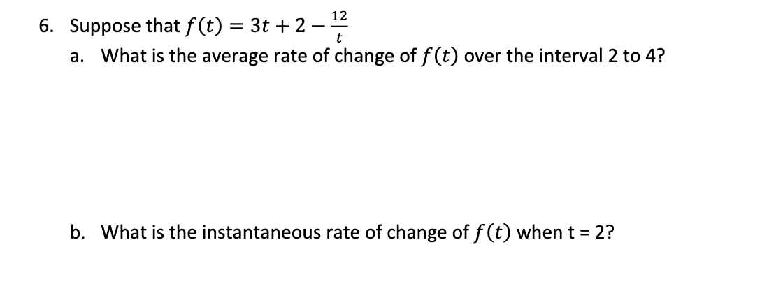 12
6. Suppose that f (t) = 3t + 2
a. What is the average rate of change of f(t) over the interval 2 to 4?
b. What is the instantaneous rate of change of f (t) when t = 2?
