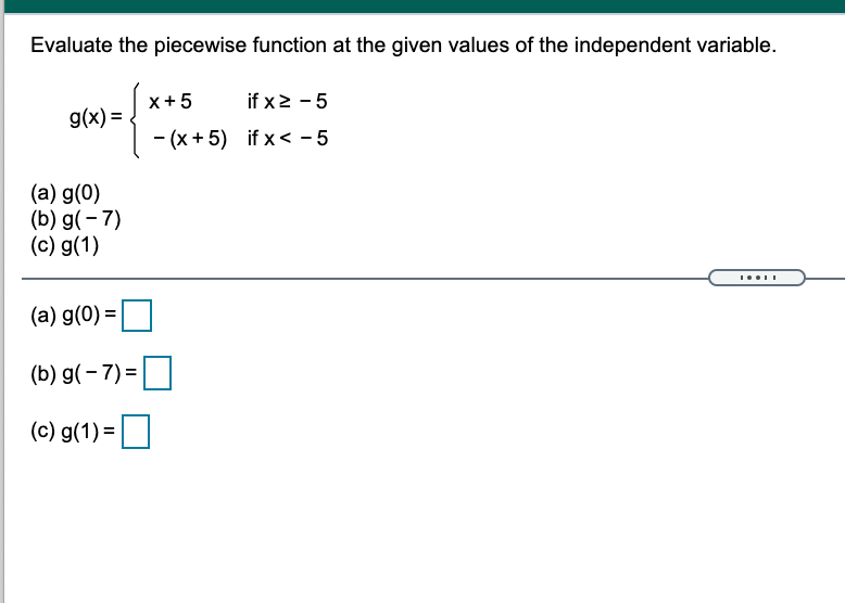 Evaluate the piecewise function at the given values of the independent variable.
x+5
if x2 - 5
g(x) =
- (x + 5) if x < - 5
(a) g(0)
(b) g(- 7)
(c) g(1)
(a) g(0) =
(b) g(- 7) =|
(c) g(1) =
