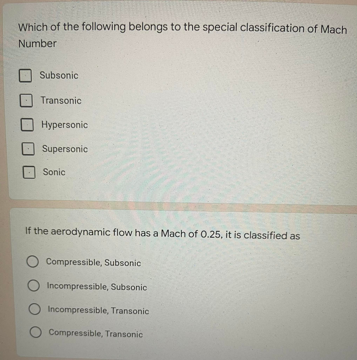 Which of the following belongs to the special classification of Mach
Number
Subsonic
Transonic
Hypersonic
Supersonic
Sonic
If the aerodynamic flow has a Mach of 0.25, it is classified as
O Compressible, Subsonic
O Incompressible, Subsonic
O Incompressible, Transonic
Compressible, Transonic
