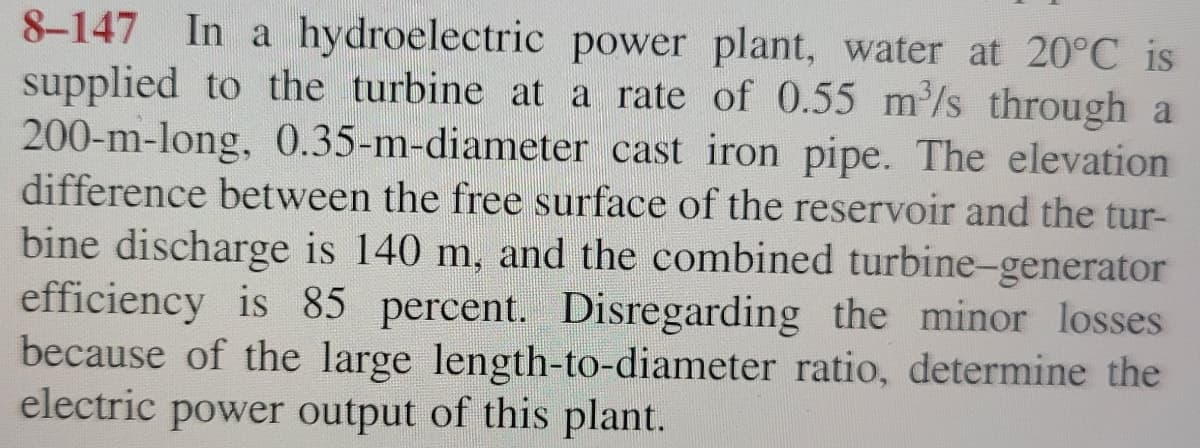 8-147 In a hydroelectric power plant, water at 20°C is
supplied to the turbine at a rate of 0.55 m³/s through a
200-m-long, 0.35-m-diameter cast iron pipe. The elevation
difference between the free surface of the reservoir and the tur-
bine discharge is 140 m, and the combined turbine-generator
efficiency is 85 percent. Disregarding the minor losses
because of the large length-to-diameter ratio, determine the
electric power output of this plant.