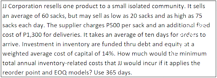 JJ Corporation resells one product to a small isolated community. It sells
an average of 60 sacks, but may sell as low as 20 sacks and as high as 75
sacks each day. The supplier charges P500 per sack and an additional fixed
cost of P1,300 for deliveries. It takes an average of ten days for orders to
arrive. Investment in inventory are funded thru debt and equity at a
weighted average cost of capital of 14%. How much would the minimum
total annual inventory-related costs that JJ would incur if it applies the
reorder point and EOQ models? Use 365 days.
