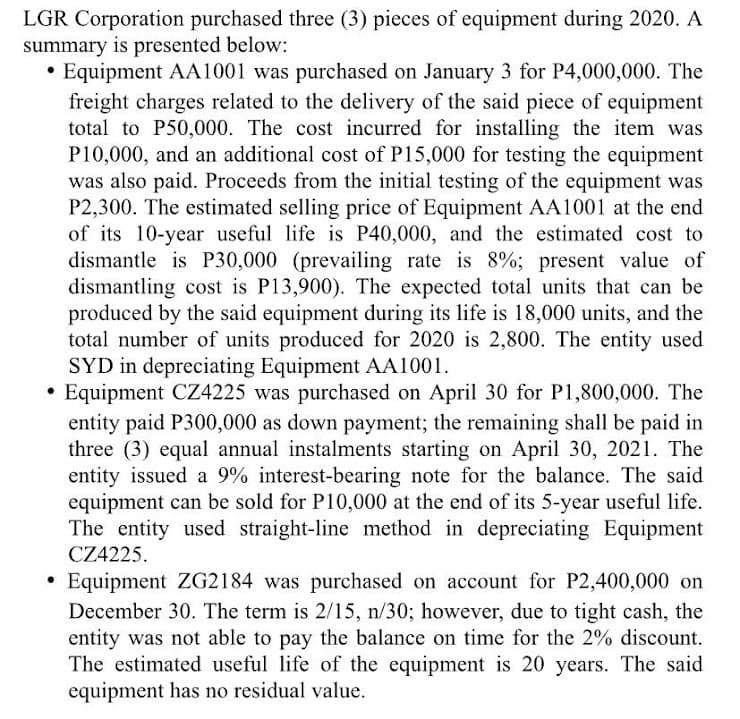 LGR Corporation purchased three (3) pieces of equipment during 2020. A
summary is presented below:
Equipment AA1001 was purchased on January 3 for P4,000,000. The
freight charges related to the delivery of the said piece of equipment
total to P50,000. The cost incurred for installing the item was
P10,000, and an additional cost of P15,000 for testing the equipment
was also paid. Proceeds from the initial testing of the equipment was
P2,300. The estimated selling price of Equipment AA1001 at the end
of its 10-year useful life is P40,000, and the estimated cost to
dismantle is P30,000 (prevailing rate is 8%; present value of
dismantling cost is P13,900). The expected total units that can be
produced by the said equipment during its life is 18,000 units, and the
total number of units produced for 2020 is 2,800. The entity used
SYD in depreciating Equipment AA1001.
Equipment CZ4225 was purchased on April 30 for P1,800,000. The
entity paid P300,000 as down payment; the remaining shall be paid in
three (3) equal annual instalments starting on April 30, 2021. The
entity issued a 9% interest-bearing note for the balance. The said
equipment can be sold for P10,000 at the end of its 5-year useful life.
The entity used straight-line method in depreciating Equipment
CZ4225.
• Equipment ZG2184 was purchased on account for P2,400,000 on
December 30. The term is 2/15, n/30; however, due to tight cash, the
entity was not able to pay the balance on time for the 2% discount.
The estimated useful life of the equipment is 20 years. The said
equipment has no residual value.
