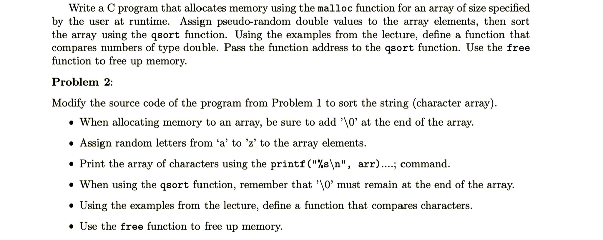 Write a C program that allocates memory using the malloc function for an array of size specified
by the user at runtime. Assign pseudo-random double values to the array elements, then sort
the array using the qsort function. Using the examples from the lecture, define a function that
compares numbers of type double. Pass the function address to the qsort function. Use the free
function to free up memory.
Problem 2:
Modify the source code of the program from Problem 1 to sort the string (character array).
• When allocating memory to an array, be sure to add '\0' at the end of the array.
• Assign random letters from 'a' to 'z' to the array elements.
• Print the array of characters using the printf("%s\n", arr)....; command.
• When using the qsort function, remember that '\0' must remain at the end of the array.
• Using the examples from the lecture, define a function that compares characters.
• Use the free function to free up memory.