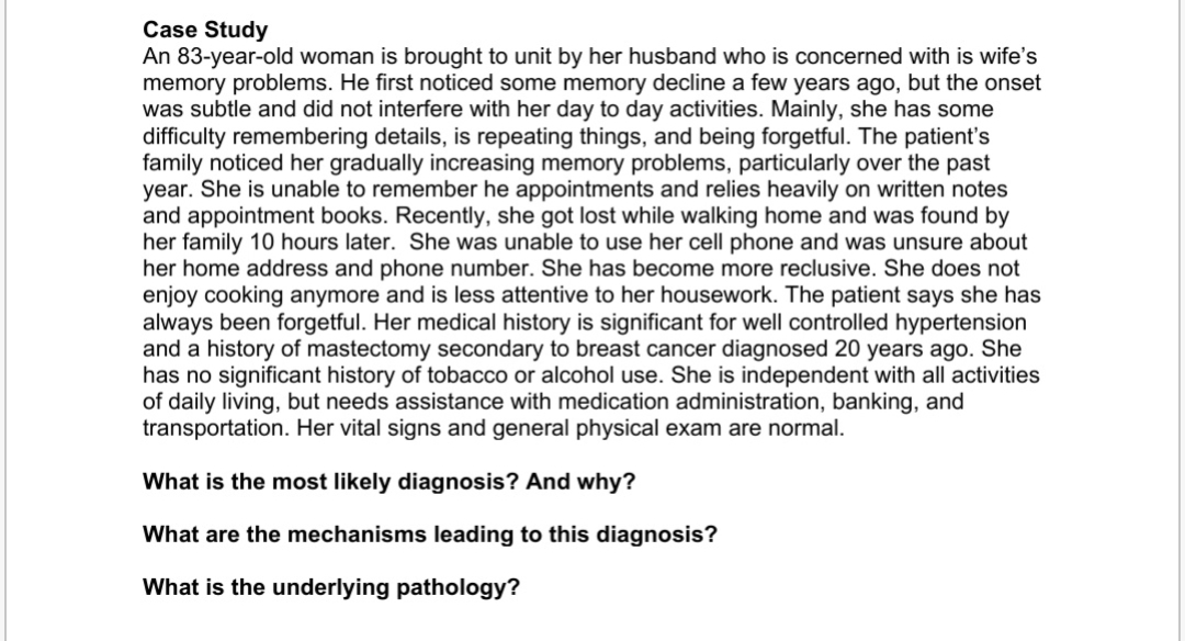 Case Study
An 83-year-old woman is brought to unit by her husband who is concerned with is wife's
memory problems. He first noticed some memory decline a few years ago, but the onset
was subtle and did not interfere with her day to day activities. Mainly, she has some
difficulty remembering details, is repeating things, and being forgetful. The patient's
family noticed her gradually increasing memory problems, particularly over the past
year. She is unable to remember he appointments and relies heavily on written notes
and appointment books. Recently, she got lost while walking home and was found by
her family 10 hours later. She was unable to use her cell phone and was unsure about
her home address and phone number. She has become more reclusive. She does not
enjoy cooking anymore and is less attentive to her housework. The patient says she has
always been forgetful. Her medical history is significant for well controlled hypertension
and a history of mastectomy secondary to breast cancer diagnosed 20 years ago. She
has no significant history of tobacco or alcohol use. She is independent with all activities
of daily living, but needs assistance with medication administration, banking, and
transportation. Her vital signs and general physical exam are normal.
What is the most likely diagnosis? And why?
What are the mechanisms leading to this diagnosis?
What is the underlying pathology?