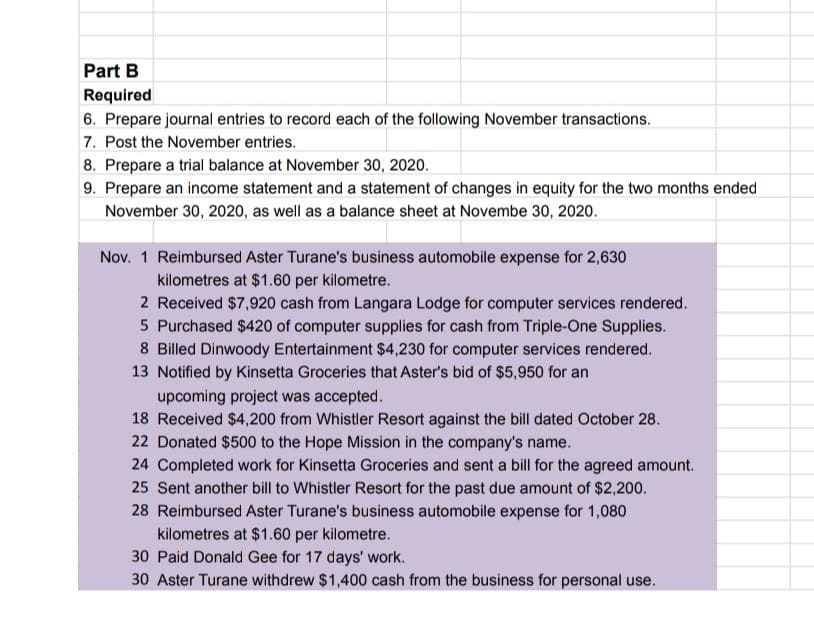 Part B
Required
6. Prepare journal entries to record each of the following November transactions.
7. Post the November entries.
8. Prepare a trial balance at November 30, 2020.
9. Prepare an income statement and a statement of changes in equity for the two months ended
November 30, 2020, as well as a balance sheet at Novembe 30, 2020.
Nov. 1 Reimbursed Aster Turane's business automobile expense for 2,630
kilometres at $1.60 per kilometre.
2 Received $7,920 cash from Langara Lodge for computer services rendered.
5 Purchased $420 of computer supplies for cash from Triple-One Supplies.
8 Billed Dinwoody Entertainment $4,230 for computer services rendered.
13 Notified by Kinsetta Groceries that Aster's bid of $5,950 for an
upcoming project was accepted.
18 Received $4,200 from Whistler Resort against the bill dated October 28.
22 Donated $500 to the Hope Mission in the company's name.
24 Completed work for Kinsetta Groceries and sent a bill for the agreed amount.
25 Sent another bill to Whistler Resort for the past due amount of $2,200.
28 Reimbursed Aster Turane's business automobile expense for 1,080
kilometres at $1.60 per kilometre.
30 Paid Donald Gee for 17 days' work.
30 Aster Turane withdrew $1,400 cash from the business for personal use.
