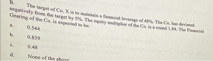 В.
The target of Co. X is to maintain a financial leverage of 48%. The Co. has deviated
negatively from the target by 5%. The equity multiplier of the Co. is a round 1.84. The Financial
Gearing of the Co. is expected to be:
a.
0.544
b.
0.839
c.
0.48
d.
None of the above
