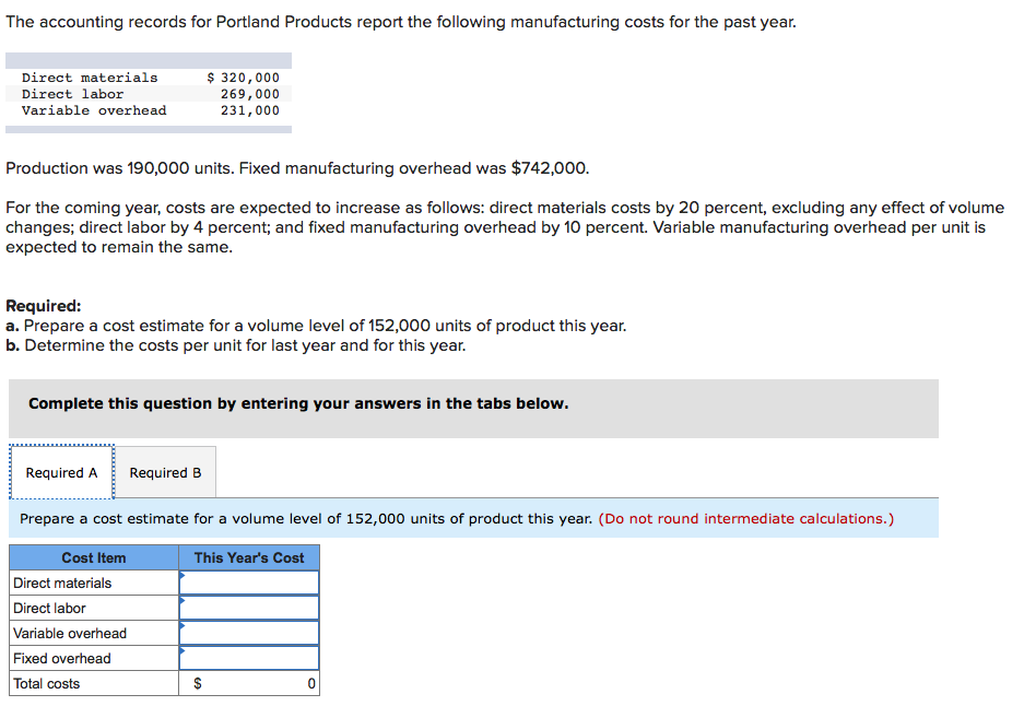 The accounting records for Portland Products report the following manufacturing costs for the past year.
$ 320,000
269,000
231,000
Direct materials
Direct labor
Variable overhead
Production was 190,000 units. Fixed manufacturing overhead was $742,000.
For the coming year, costs are expected to increase as follows: direct materials costs by 20 percent, excluding any effect of volume
changes; direct labor by 4 percent; and fixed manufacturing overhead by 10 percent. Variable manufacturing overhead per unit is
expected to remain the same.
Required:
a. Prepare a cost estimate for a volume level of 152,000 units of product this year.
b. Determine the costs per unit for last year and for this year.
Complete this question by entering your answers in the tabs below.
Required A
Required B
Prepare a cost estimate for a volume level of 152,000 units of product this year. (Do not round intermediate calculations.)
Cost Item
This Year's Cost
Direct materials
Direct labor
Variable overhead
Fixed overhead
Total costs
$
%24
