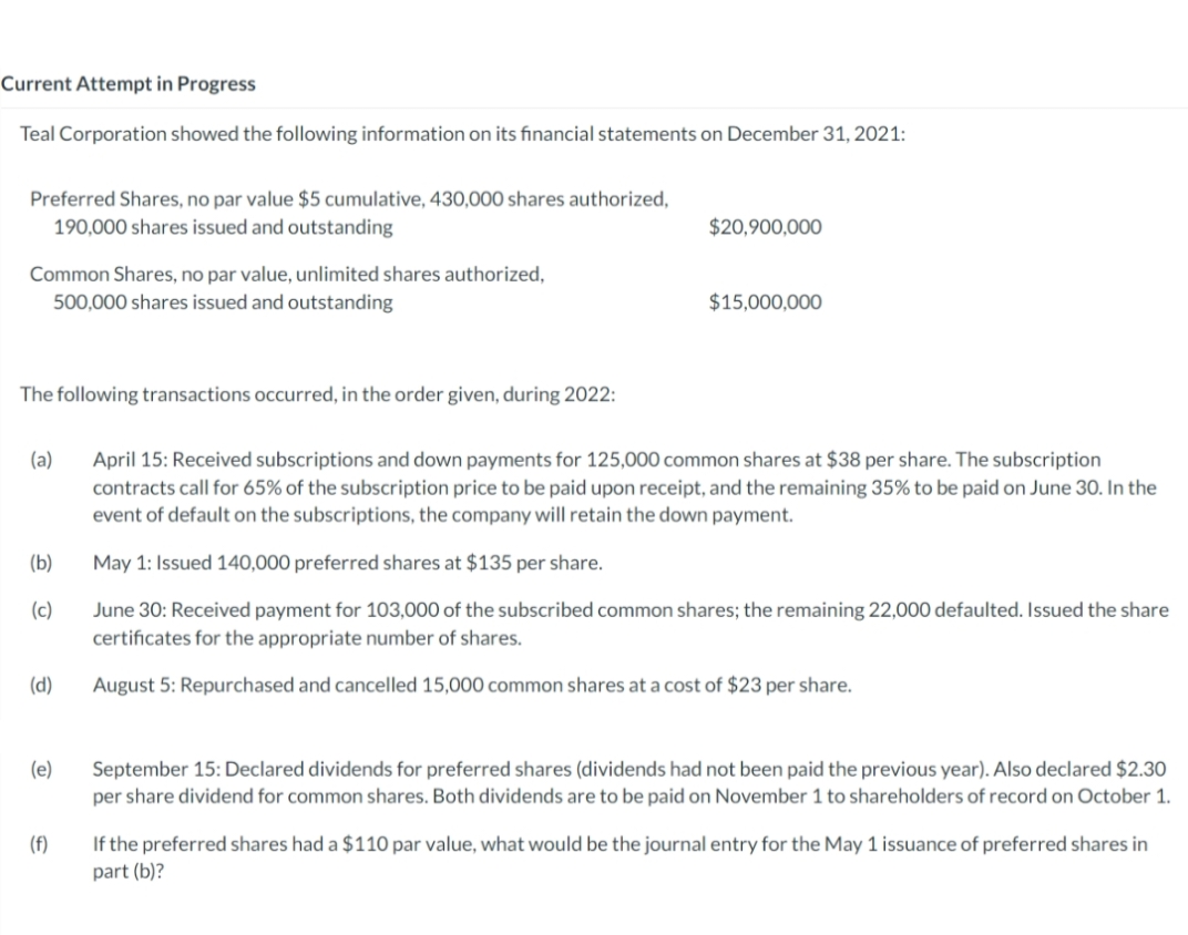 Current Attempt in Progress
Teal Corporation showed the following information on its financial statements on December 31, 2021:
Preferred Shares, no par value $5 cumulative, 430,000 shares authorized,
190,000 shares issued and outstanding
$20,900,000
Common Shares, no par value, unlimited shares authorized,
500,000 shares issued and outstanding
$15,000,000
The following transactions occurred, in the order given, during 2022:
(a)
April 15: Received subscriptions and down payments for 125,000 common shares at $38 per share. The subscription
contracts call for 65% of the subscription price to be paid upon receipt, and the remaining 35% to be paid on June 30. In the
event of default on the subscriptions, the company will retain the down payment.
(b)
May 1: Issued 140,000 preferred shares at $135 per share.
(c)
June 30: Received payment for 103,000 of the subscribed common shares; the remaining 22,000 defaulted. Issued the share
certificates for the appropriate number of shares.
(d)
August 5: Repurchased and cancelled 15,000 common shares at a cost of $23 per share.
(e)
September 15: Declared dividends for preferred shares (dividends had not been paid the previous year). Also declared $2.30
per share dividend for common shares. Both dividends are to be paid on November 1 to shareholders of record on October 1.
If the preferred shares had a $110 par value, what would be the journal entry for the May 1 issuance of preferred shares in
part (b)?
(f)
