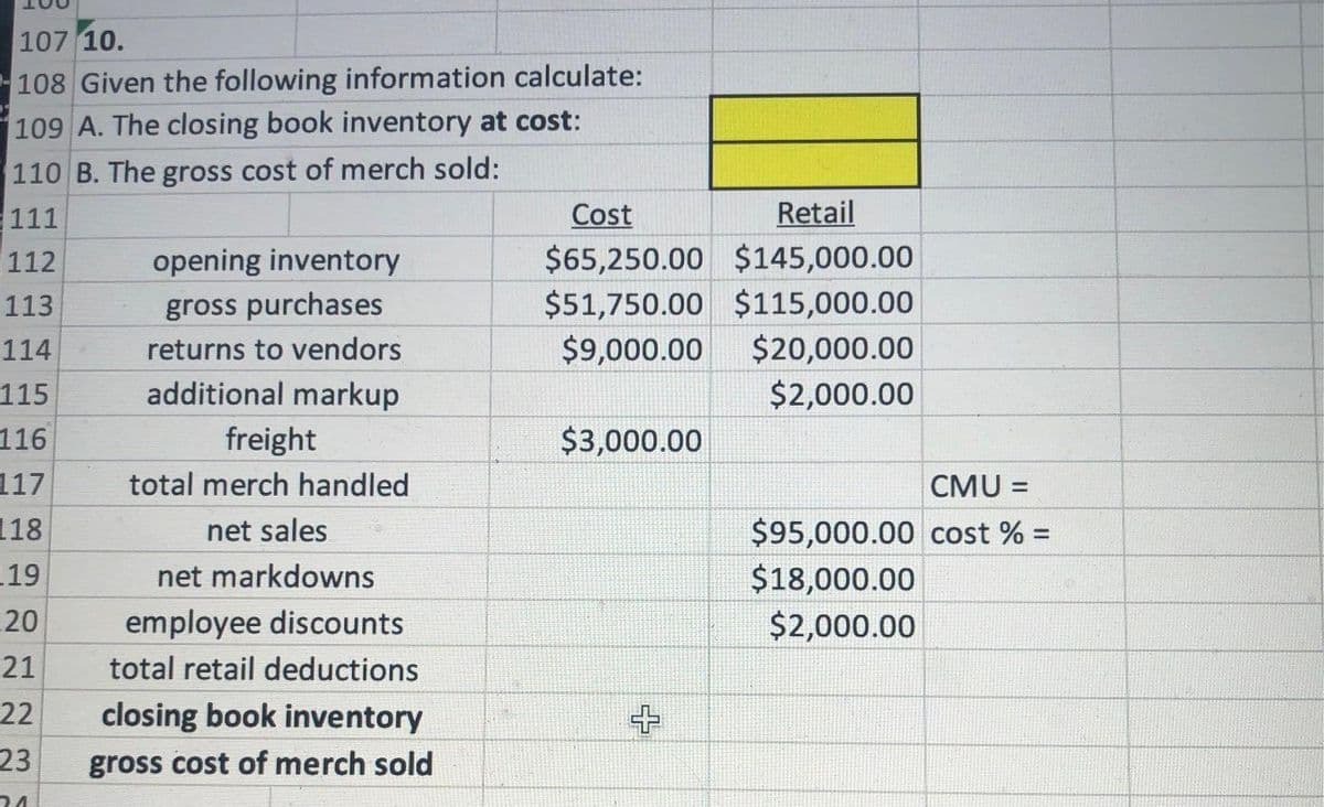 107 10.
108 Given the following information calculate:
109 A. The closing book inventory at cost:
110 B. The gross cost of merch sold:
111
112
Cost
Retail
$65,250.00 $145,000.00
$51,750.00 $115,000.00
$9,000.00
opening inventory
113
gross purchases
114
returns to vendors
$20,000.00
115
additional markup
$2,000.00
116
freight
$3,000.00
117
total merch handled
CMU =
%3!
118
net sales
$95,000.00 cost % =
%3D
19
$18,000.00
$2,000.00
net markdowns
20
employee discounts
21
total retail deductions
22
closing book inventory
23
gross cost of merch sold
24
