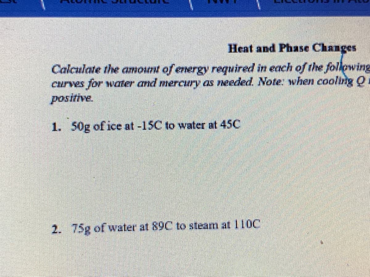 Heat and Phase Changes
Calculate the amount of energy required in each of the follgwing
curves for water and mercury as needed. Note: when cooling Q.
positive
1. 50g of ice at -15C to water at 45C
2. 75g of water at 89C to steam at 110C
