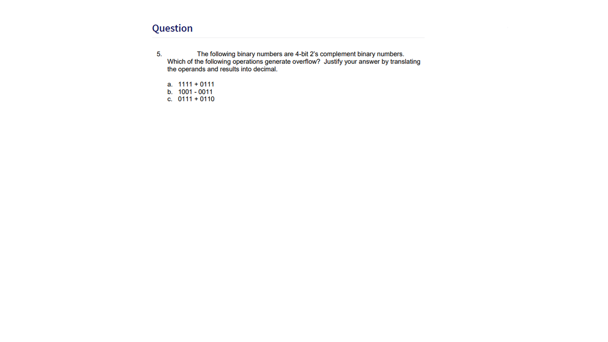 Question
5.
The following binary numbers are 4-bit 2's complement binary numbers.
Which of the following operations generate overflow? Justify your answer by translating
the operands and results into decimal,
a. 1111 + 0111
b. 1001 - 0011
C.
0111 + 0110
