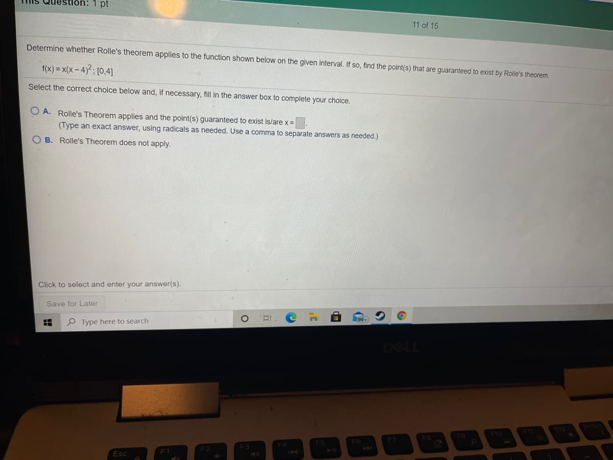 Question:
pt
11 of 15
Determine whether Rolle's theorem applies to the function shown below on the given interval. If so, find the point(s) that are guaranteed to exist by Rolle's theorem.
f(x) = x(x - 4)²; [0,4]
Select the correct choice below and, if necessary, fill in the answer box to complete your choice.
O A. Rolle's Theorem applies and the point(s) guaranteed to exist is/are x =
(Type an exact answer, using radicals as needed. Use a comma to separate answers as needed.)
B. Rolle's Theorem does not apply.
Click to select and enter your answer(s).
Save for Later
P Type here to search
DELL
PriSc
F1
F9
F10
F7
F4
F5
F6
F3
F1
Esc
