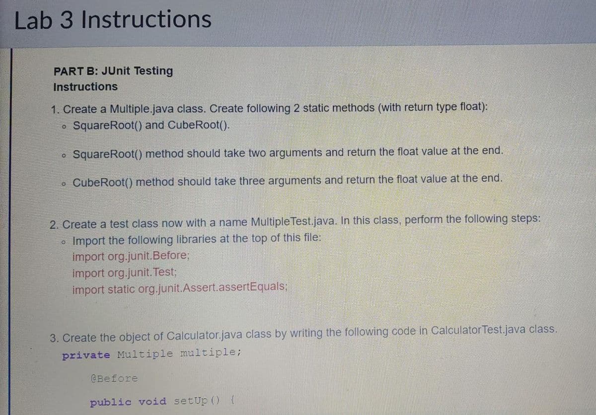 Lab 3 Instructions
PART B: JUnit Testing
Instructions
1. Create a Multiple.java class. Create following 2 static methods (with return type float):
SquareRoot() and CubeRoot().
SquareRoot() method should take two arguments and return the float value at the end.
CubeRoot() method should take three arguments and return the float value at the end.
O
O
0
2. Create a test class now with a name Multiple Test.java. In this class, perform the following steps:
Import the following libraries at the top of this file:
import org.junit.Before;
import org.junit. Test;
import static org.junit.Assert.assertEquals;
0
3. Create the object of Calculator.java class by writing the following code in Calculator Test.java class.
private Multiple multiple;
@Before
public void setup() {