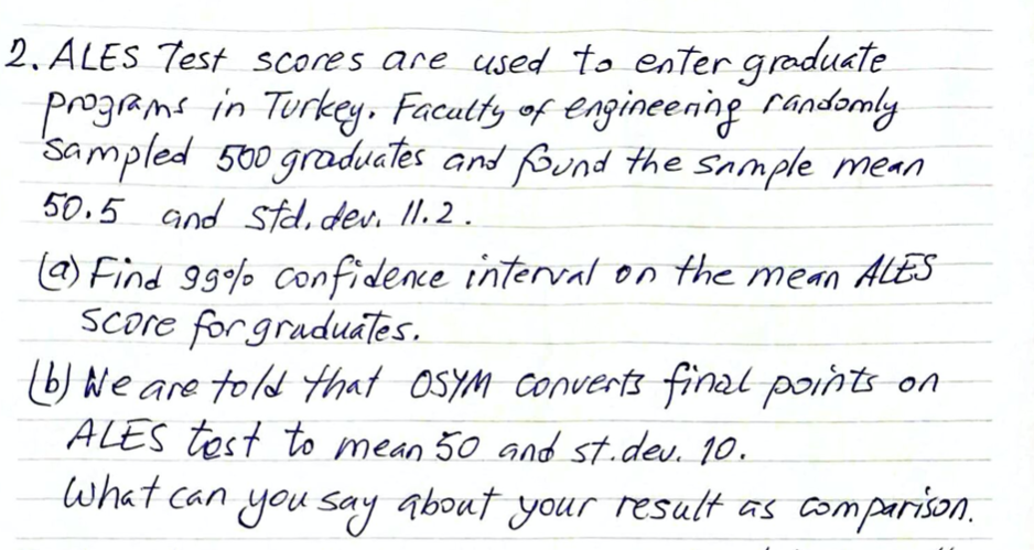 2. ALES Test scores are used to enter græduate
programs in Turkey. Facutty of engineening randomly
Sampled 500 gradvates and Bund the Sample mean
50.5 and std, dev. II.2.
a) Find 999%% confidece intervat on the mean ALES
SCore forgraduates.
b) Ne are told that OSYM Converts final points on
ALES tost to mean 50 and st.dev. 10.
what can you say about your result as comparison.
