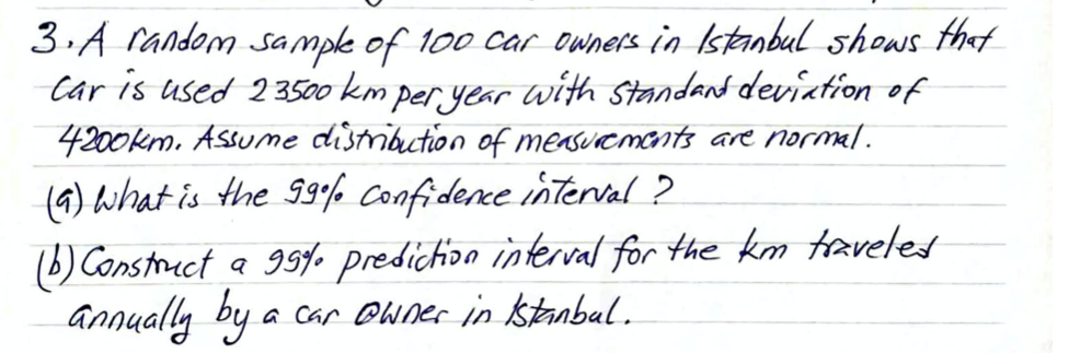 3.A random sample of 100 car owners in Istanbul shows that
Car is used 23500 km per, year with Standand deviation of
4200km. Assume distribution of measurements are normal.
(4) What is the 99% Confidence interval ?
)Construct a 99yo predichion interval for the km taveled
annually by a
a Car Owner in stanbal.
