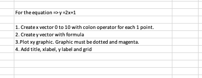 For the equation >y =2x+1
1. Createx vector 0 to 10 with colon operator for each 1 point.
2. Create y vector with formula
3.Plot xy graphic. Graphic must be dotted and magenta.
4. Add title, xlabel, y label and grid
