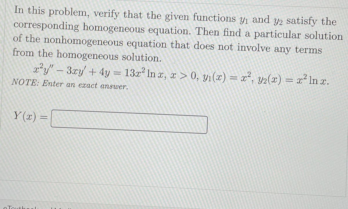 In this problem, verify that the given functions y1 and y2 satisfy the
corresponding homogeneous equation. Then find a particular solution
of the nonhomogeneous equation that does not involve any terms
from the homogeneous solution.
x²y" – 3xy' + 4y = 13x² In x, x > 0, yı(x) = x², y2(x) = x² ln x.
NOTE: Enter an exact answer.
Y (x) =
eToxtho
