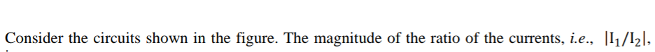 Consider the circuits shown in the figure. The magnitude of the ratio of the currents, i.e., |I1/I2],
