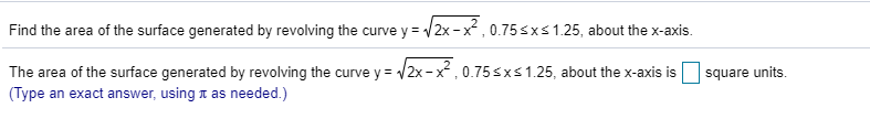 Find the area of the surface generated by revolving the curve y = /2x-x, 0.75sxs1.25, about the x-axis.
The area of the surface generated by revolving the curve y= /2x-x, 0.75sxs1.25, about the x-axis is
| (Type an exact answer, using x as needed.)
square units
