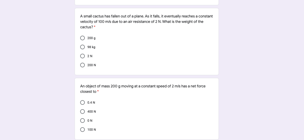 A small cactus has fallen out of a plane. As it falls, it eventually reaches a constant
velocity of 100 m/s due to an air resistance of 2 N. What is the weight of the
cactus? *
200 g
98 kg
O 2 N
200 N
An object of mass 200 g moving at a constant speed of 2 m/s has a net force
closest to *
0.4 N
400 N
O ON
O 100 N
O O
