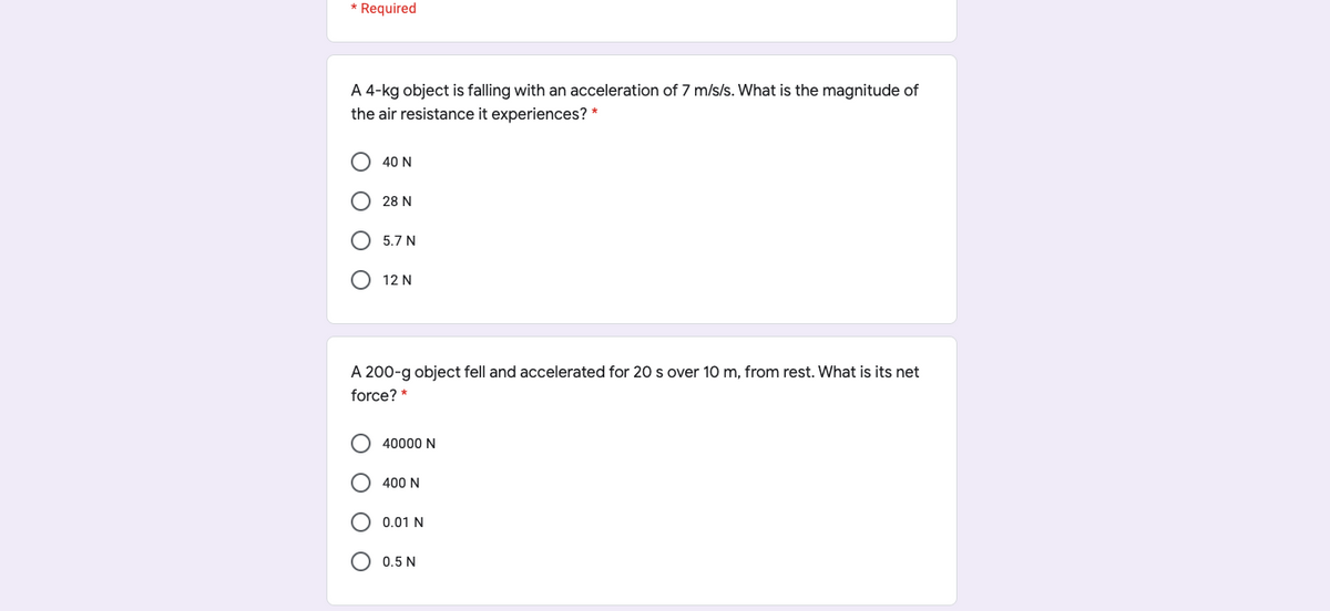 * Required
A 4-kg object is falling with an acceleration of 7 m/s/s. What is the magnitude of
the air resistance it experiences? *
40 N
O 28 N
5.7 N
O 12 N
A 200-g object fell and accelerated for 20 s over 10 m, from rest. What is its net
force? *
40000 N
400 N
O 0.01 N
O 0.5 N
