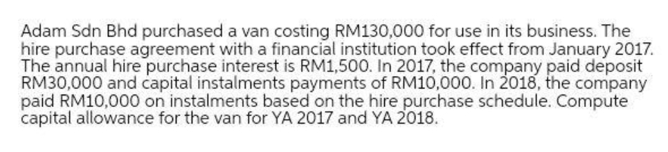 Adam Sdn Bhd purchased a van costing RM130,000 for use in its business. The
hire purchase agreement with a financial institution took effect from January 2017.
The annual hire purchase interest is RM1,500. In 2017, the company paid deposit
RM30,000 and capital instalments payments of RM10,000. In 2018, the company
paid RM10,000 on instalments based on the hire purchase schedule. Compute
capital allowance for the van for YA 2017 and YA 2018.
