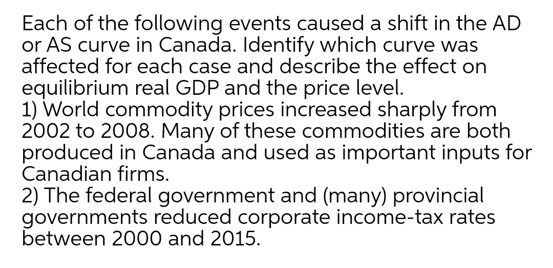 Each of the following events caused a shift in the AD
or AS curve in Canada. Identify which curve was
affected for each case and describe the effect on
equilibrium real GDP and the price level.
1) World commodity prices increased sharply from
2002 to 2008. Many of these commodities are both
produced in Canada and used as important inputs for
Canadian firms.
2) The federal government and (many) provincial
governments reduced corporate income-tax rates
between 2000 and 2015.
