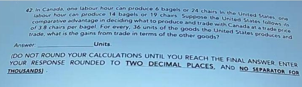 42. In Canada, one labour hour can produce 6 bagels or 24 chairs In the United States, one
comparative advantage in deciding what to produce and trade with Canada at a trade price
abour hour can produce 14 bagels or 19 chairs. Suppose the United Stateates, one
come chairs per bagel. For every, 36 units of the goods the United States produces an
trade, what is the gains from trade in terms of the other goods?
Answer:
Units.
IDO NOT ROUND YOUR CALCULATIONS UNTIL YOU REACH THE FINAL ANSWER ENTER
YOUR RESPONSE ROUNDED TO TWO DECIMAL PLACES, AND NO SEPARATOR FOR
THOUSANDS).
