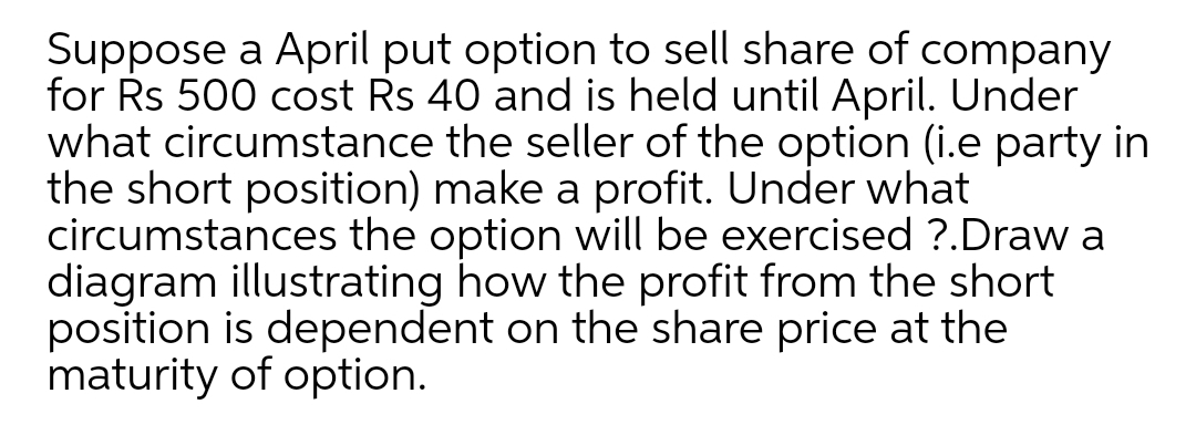 Suppose a April put option to sell share of company
for Rs 500 cost Rs 40 and is held until April. Under
what circumstance the seller of the option (i.e party in
the short position) make a profit. Under what
circumstances the option will be exercised ?.Draw a
diagram illustrating how the profit from the short
position is dependent on the share price at the
maturity of option.
