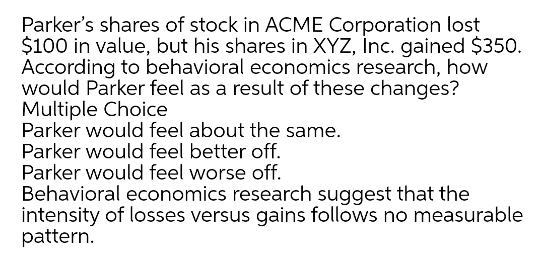 Parker's shares of stock in ACME Corporation lost
$100 in value, but his shares in XYZ, İnc. gained $350.
According to behavioral economics research, how
would Parker feel as a result of these changes?
Multiple Choice
Parker would feel about the same.
Parker would feel better off.
Parker would feel worse off.
Behavioral economics research suggest that the
intensity of losses versus gains follows no measurable
pattern.
