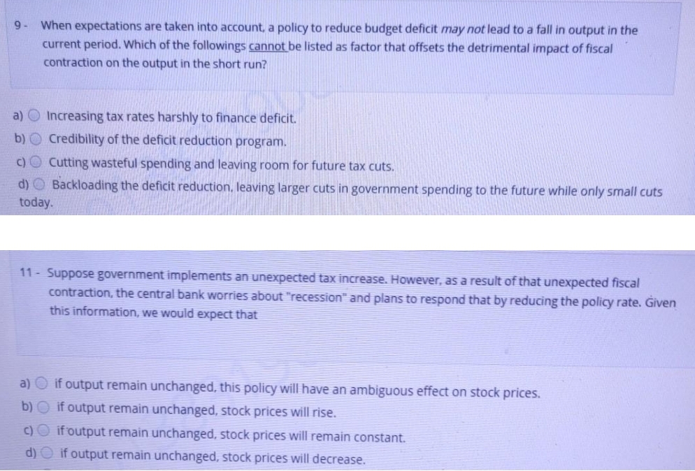 9- When expectations are taken into account, a policy to reduce budget deficit may not lead to a fall in output in the
current period. Which of the followings cannot be listed as factor that offsets the detrimental impact of fiscal
contraction on the output in the short run?
a) O Increasing tax rates harshly to finance deficit.
b) O Credibility of the deficit reduction program.
c) O Cutting wasteful spending and leaving room for future tax cuts.
d) O Backloading the deficit reduction, leaving larger cuts in government spending to the future while only small cuts
today.
11 - Suppose government implements an unexpected tax increase. However, as a result of that unexpected fiscal
contraction, the central bank worries about "recession" and plans to respond that by reducing the policy rate. Given
this information, we would expect that
a) Oif output remain unchanged, this policy will have an ambiguous effect on stock prices.
b) O if output remain unchanged, stock prices will rise.
c)O if output remain unchanged, stock prices will remain constant.
d) O if output remain unchanged, stock prices will decrease.
