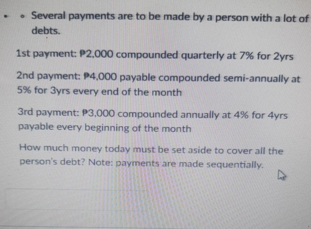 • Several payments are to be made by a person with a lot of
debts.
1st payment: P2,000 compounded quarterly at 7% for 2yrs
2nd payment: P4,000 payable compounded semi-annually at
5% for 3yrs every end of the month
3rd payment: P3,000 compounded annually at 4% for 4yrs
payable every beginning of the month
How much money today must be set aside to cover all the
person's debt? Note: payments are made sequentially.
