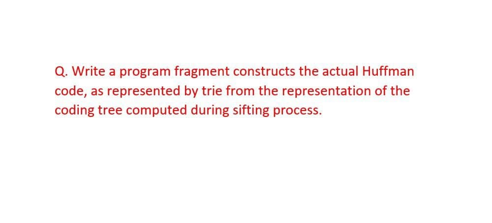 Q. Write a program fragment constructs the actual Huffman
code, as represented by trie from the representation of the
coding tree computed during sifting process.