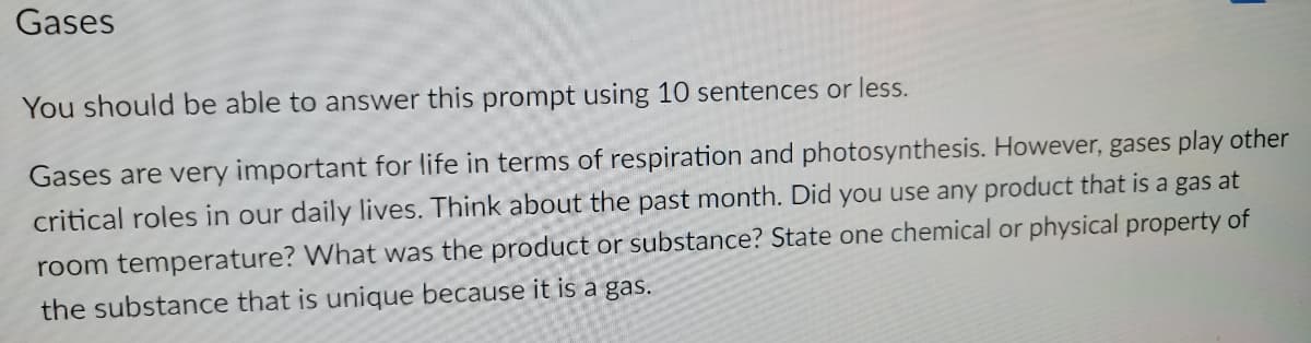 Gases
You should be able to answer this prompt using 10 sentences or less.
Gases are very important for life in terms of respiration and photosynthesis. However, gases play other
critical roles in our daily lives. Think about the past month. Did you use any product that is a gas at
room temperature? What was the product or substance? State one chemical or physical property of
the substance that is unique because it is a gas.
